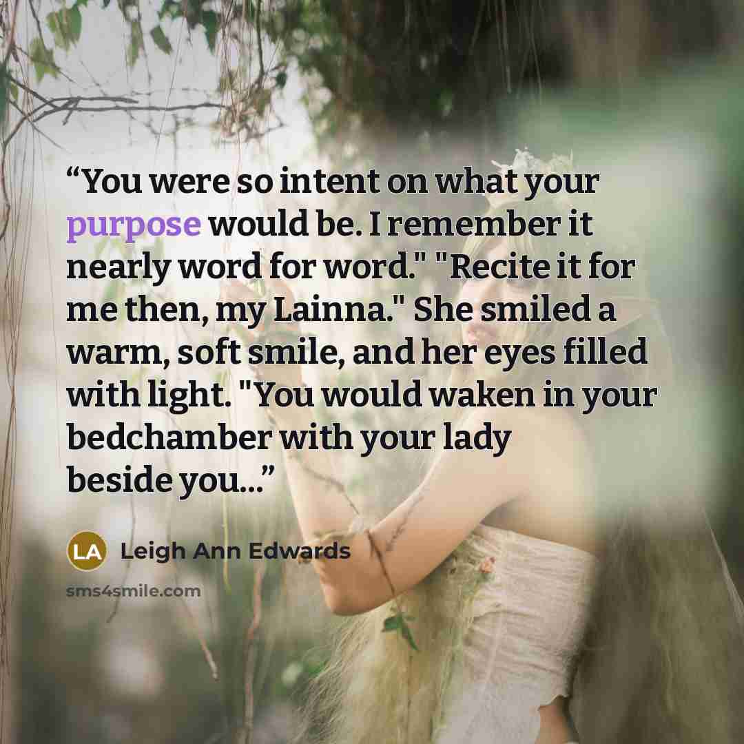 “You were so intent on what your purpose would be. I remember it nearly word for word." "Recite it for me then, my Lainna." She smiled a warm, soft smile, and her eyes filled with light. "You would waken in your bedchamber with your lady beside you...” quote by Leigh Ann Edwards