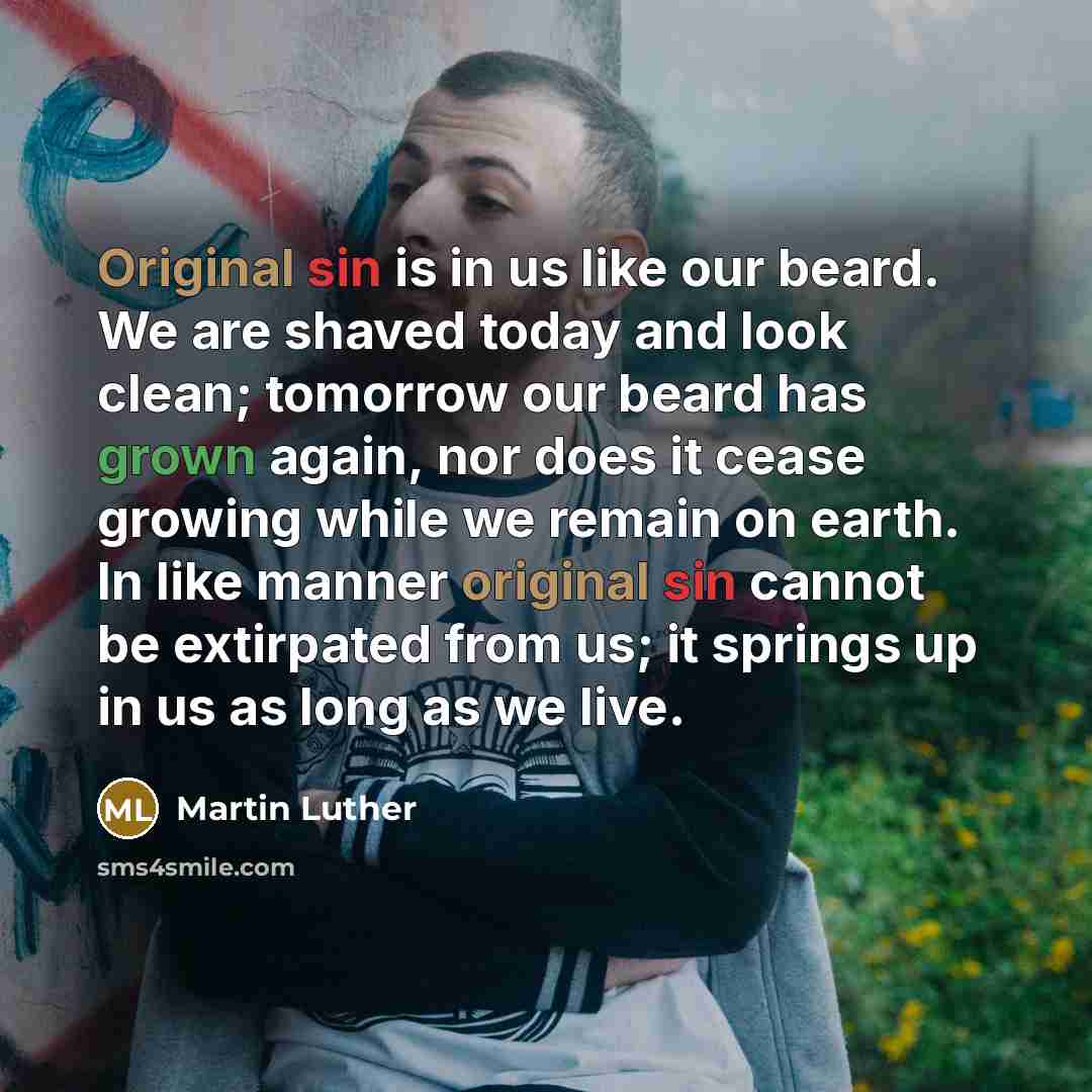 “Original sin is in us like our beard. We are shaved today and look clean; tomorrow our beard has grown again, nor does it cease growing while we remain on earth. In like manner original sin cannot be extirpated from us; it springs up in us as long as we live.” quote by Martin Luther