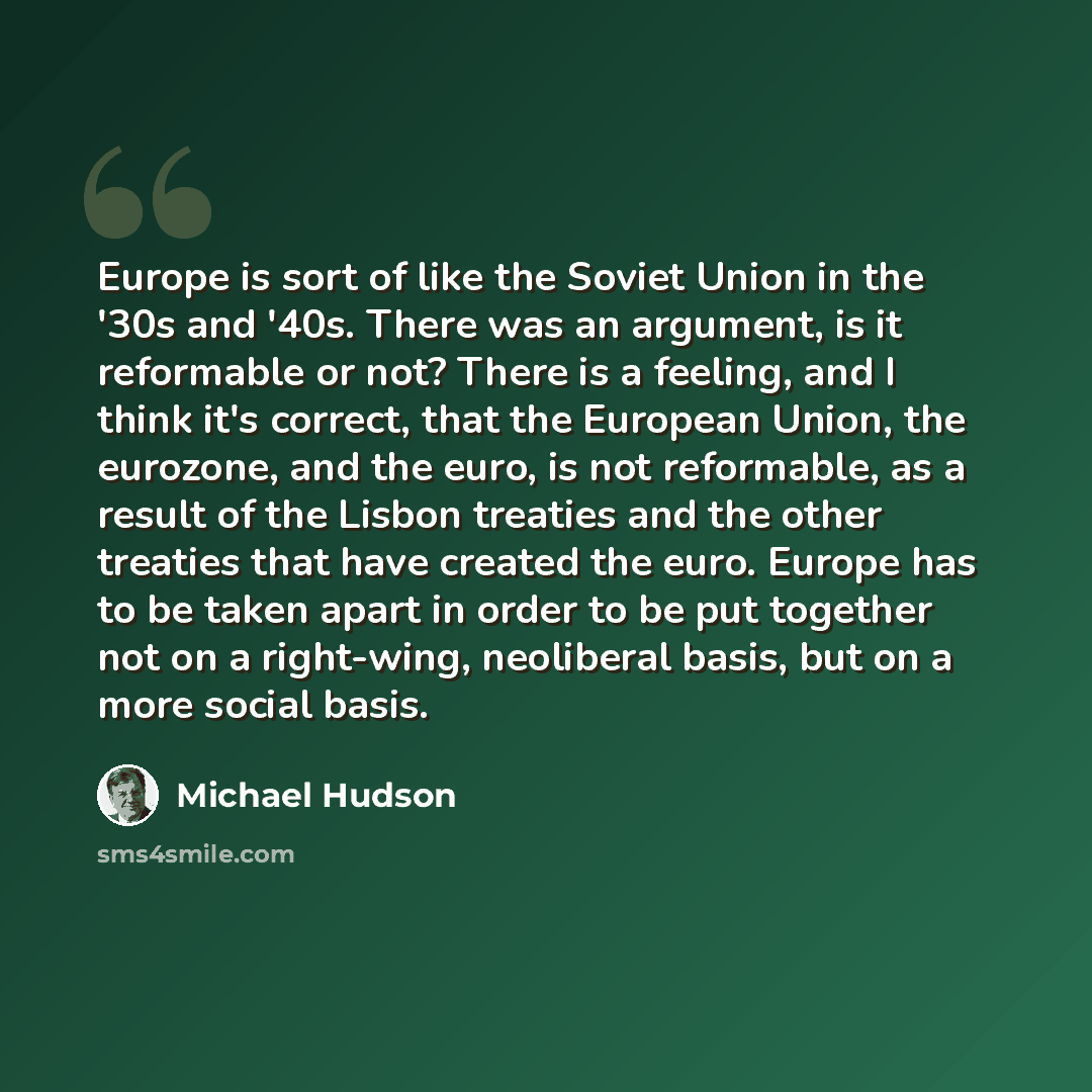 “Europe is sort of like the Soviet Union in the '30s and '40s. There was an argument, is it reformable or not? There is a feeling, and I think it's correct, that the European Union, the eurozone, and the euro, is not reformable, as a result of the Lisbon treaties and the other treaties that have…” quote by Michael Hudson