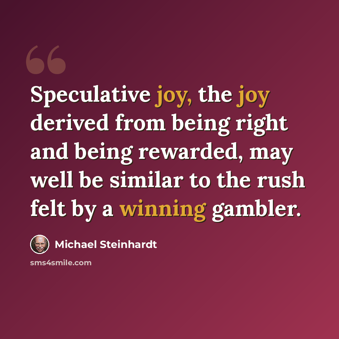“Speculative joy, the joy derived from being right and being rewarded, may well be similar to the rush felt by a winning gambler.” quote by Michael Steinhardt