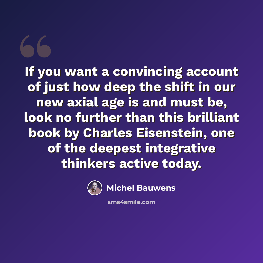 “If you want a convincing account of just how deep the shift in our new axial age is and must be, look no further than this brilliant book by Charles Eisenstein, one of the deepest integrative thinkers active today.” quote by Michel Bauwens