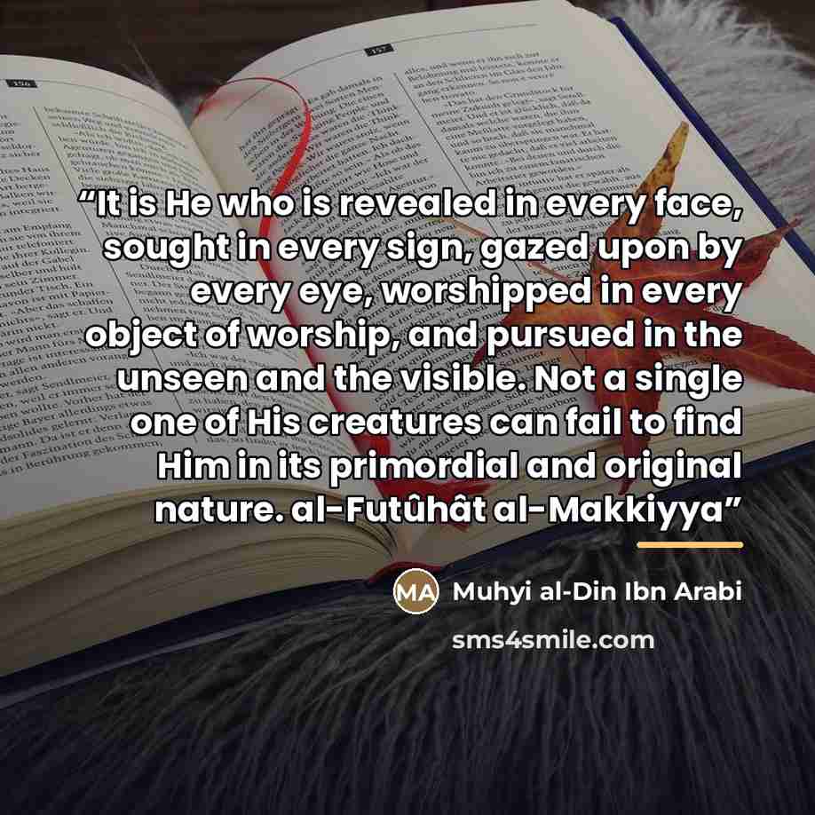 “It is He who is revealed in every face, sought in every sign, gazed upon by every eye, worshipped in every object of worship, and pursued in the unseen and the visible. Not a single one of His creatures can fail to find Him in its primordial and original nature. al-Futûhât al-Makkiyya” quote by Anonymous
