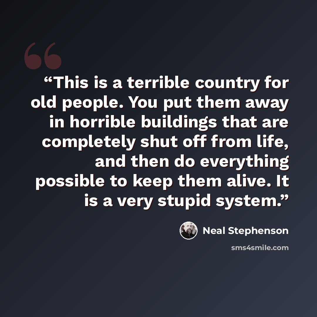 “This is a terrible country for old people. You put them away in horrible buildings that are completely shut off from life, and then do everything possible to keep them alive. It is a very stupid system.” quote by Neal Stephenson