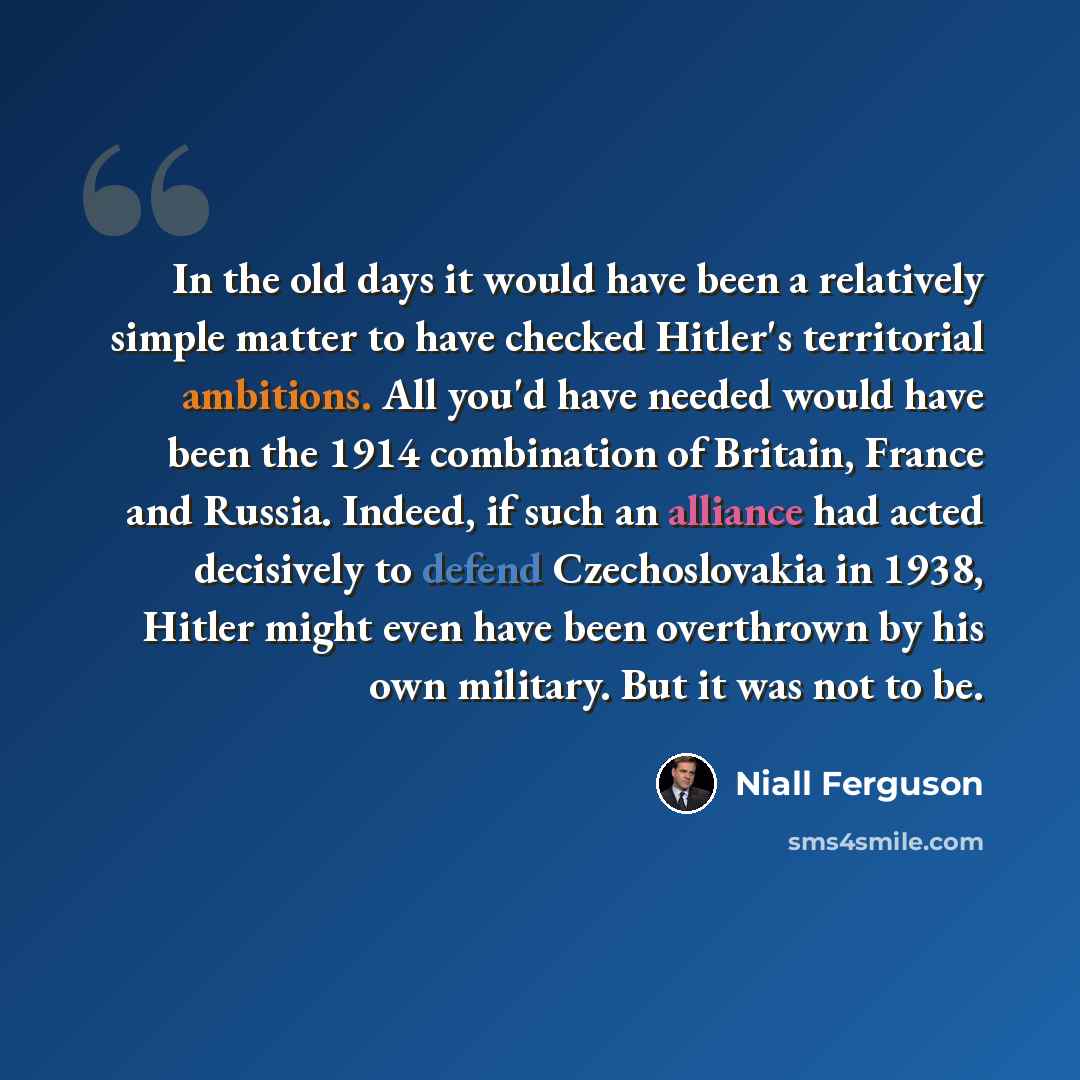 “In the old days it would have been a relatively simple matter to have checked Hitler's territorial ambitions. All you'd have needed would have been the 1914 combination of Britain, France and Russia. Indeed, if such an alliance had acted decisively to defend Czechoslovakia in 1938, Hitler might…” quote by Niall Ferguson