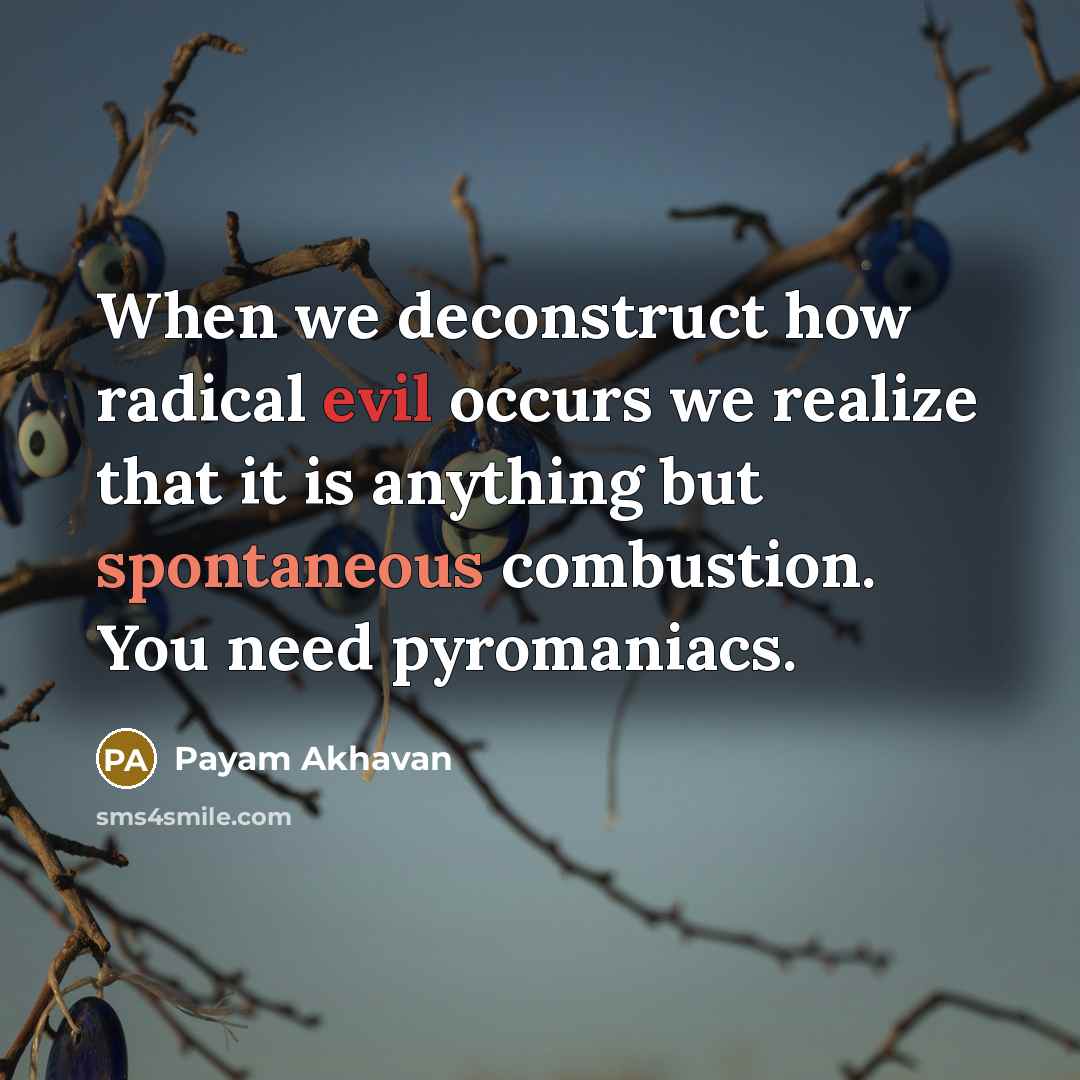 “When we deconstruct how radical evil occurs we realize that it is anything but spontaneous combustion. You need pyromaniacs.” quote by Payam Akhavan