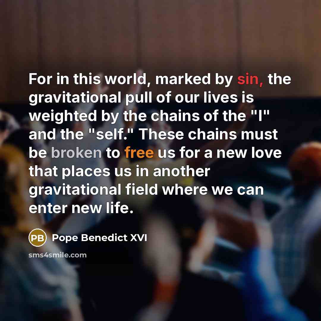 “For in this world, marked by sin, the gravitational pull of our lives is weighted by the chains of the "I" and the "self." These chains must be broken to free us for a new love that places us in another gravitational field where we can enter new life.” quote by Pope Benedict XVI