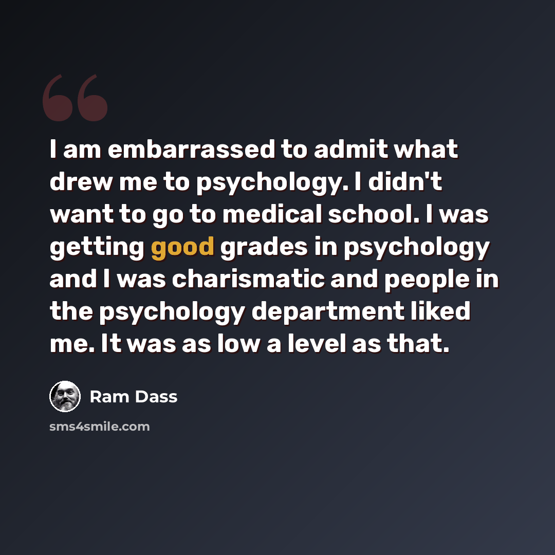 “I am embarrassed to admit what drew me to psychology. I didn't want to go to medical school. I was getting good grades in psychology and I was charismatic and people in the psychology department liked me. It was as low a level as that.” quote by Ram Dass