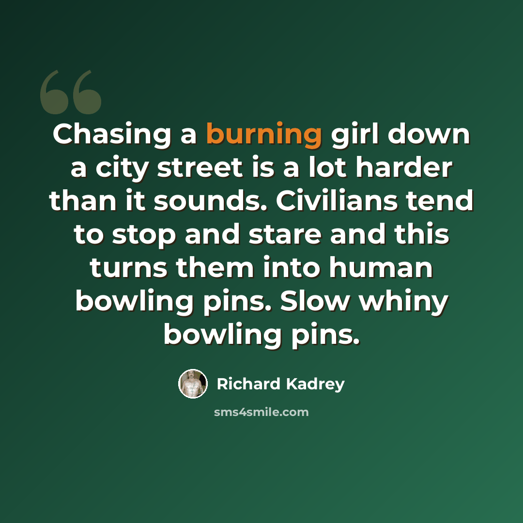 “Chasing a burning girl down a city street is a lot harder than it sounds. Civilians tend to stop and stare and this turns them into human bowling pins. Slow whiny bowling pins.” quote by Richard Kadrey