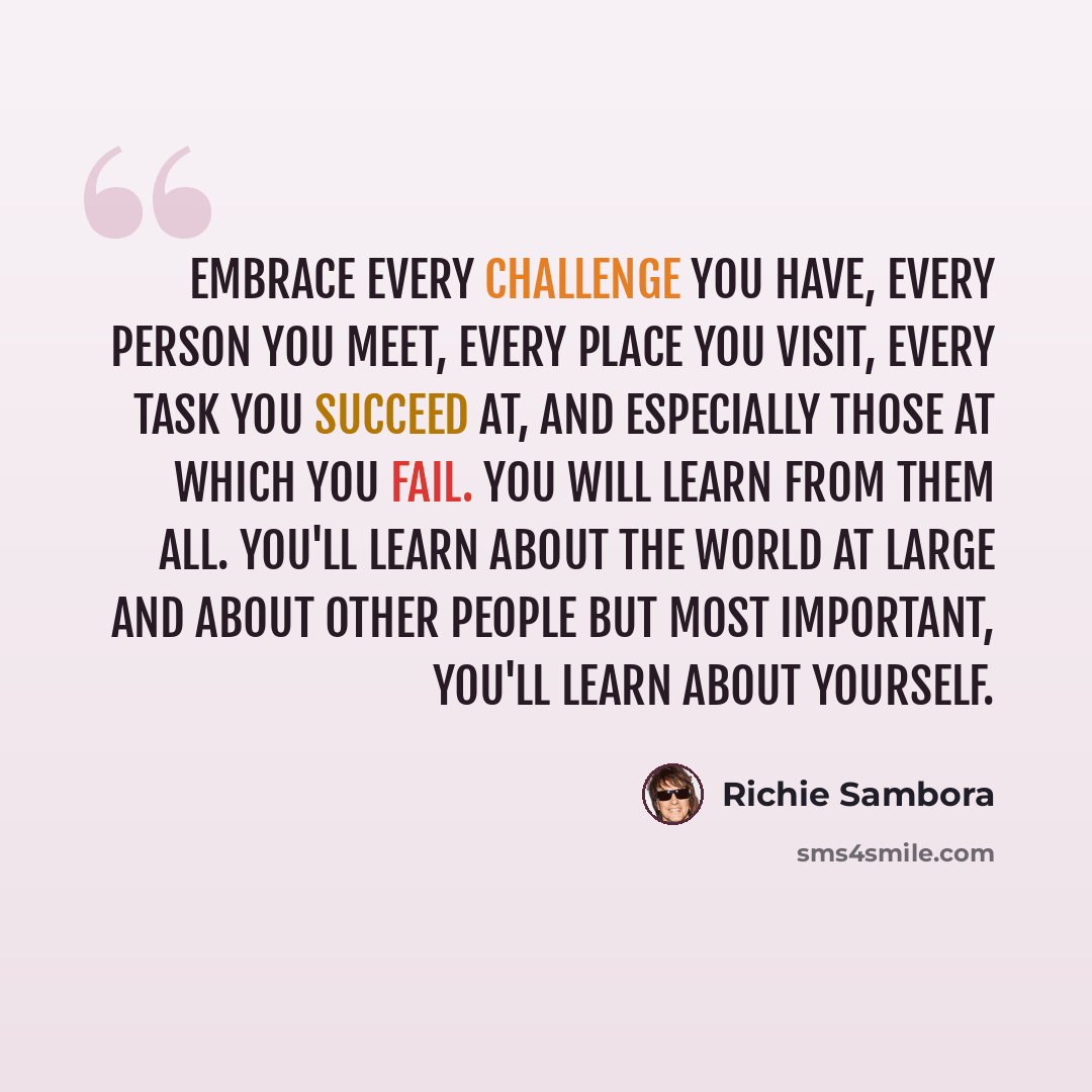 “Embrace every challenge you have, every person you meet, every place you visit, every task you succeed at, and especially those at which you fail. You will learn from them all. You'll learn about the world at large and about other people but most important, you'll learn about yourself.” quote by Richie Sambora