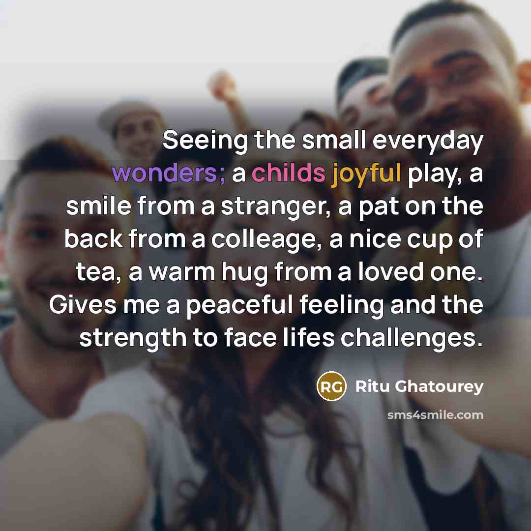 “Seeing the small everyday wonders; a childs joyful play, a smile from a stranger, a pat on the back from a colleage, a nice cup of tea, a warm hug from a loved one. Gives me a peaceful feeling and the strength to face lifes challenges.” quote by Ritu Ghatourey