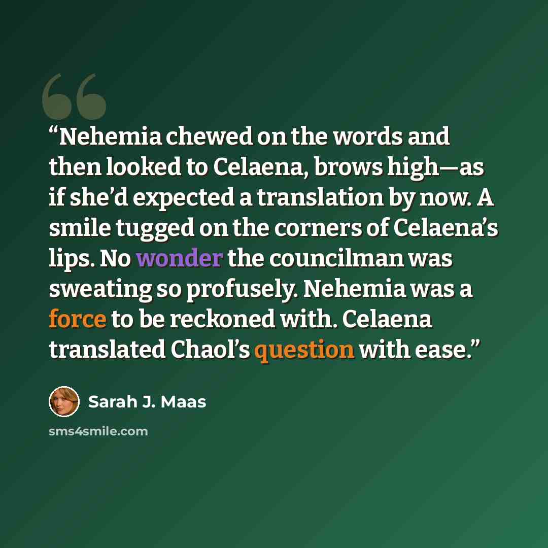 “Nehemia chewed on the words and then looked to Celaena, brows high—as if she’d expected a translation by now. A smile tugged on the corners of Celaena’s lips. No wonder the councilman was sweating so profusely. Nehemia was a force to be reckoned with. Celaena translated Chaol’s question with ease.” quote by Sarah J. Maas