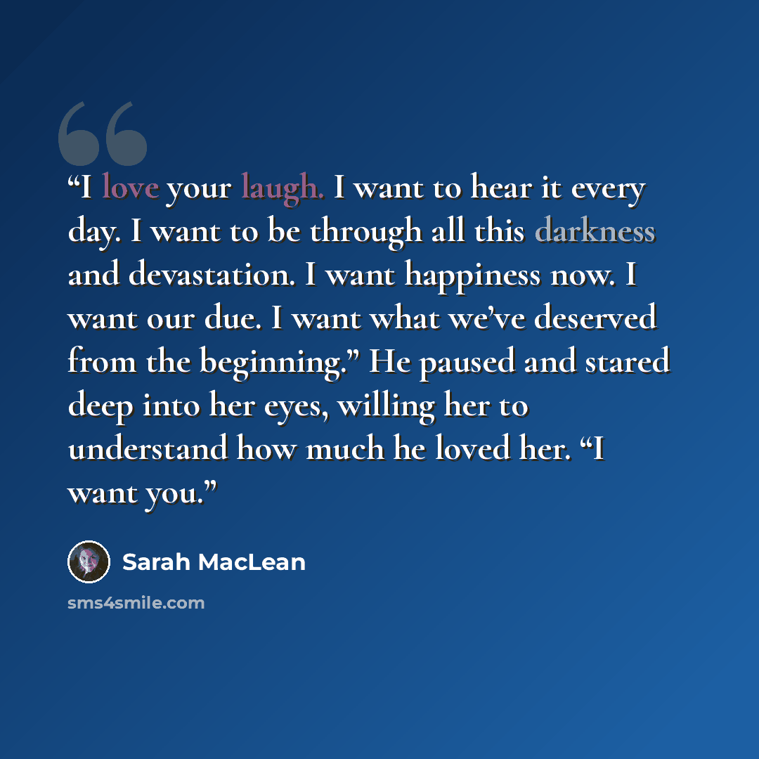 “I love your laugh. I want to hear it every day. I want to be through all this darkness and devastation. I want happiness now. I want our due. I want what we’ve deserved from the beginning.” He paused and stared deep into her eyes, willing her to understand how much he loved her. “I want you.” quote by Sarah MacLean