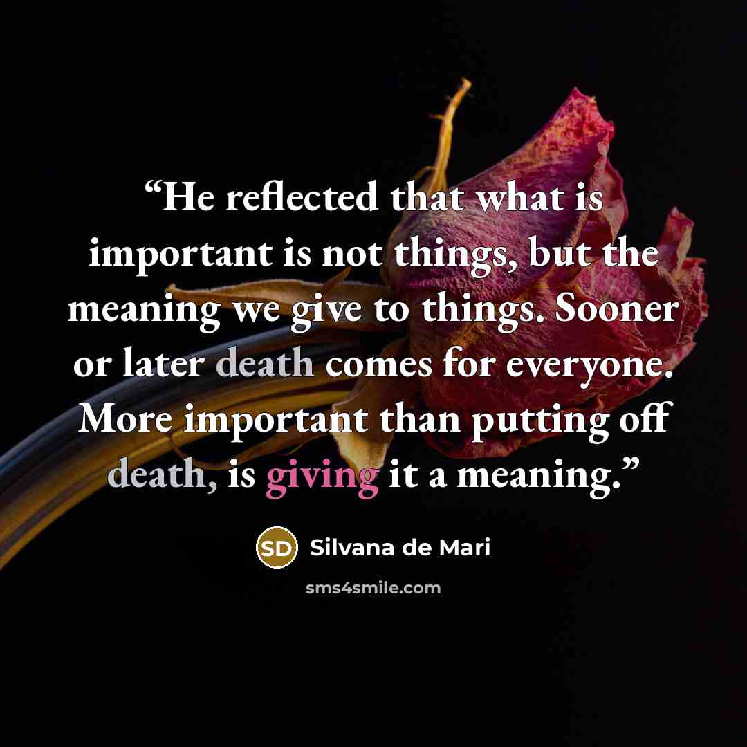 “He reflected that what is important is not things, but the meaning we give to things. Sooner or later death comes for everyone. More important than putting off death, is giving it a meaning.” quote by Silvana De Mari