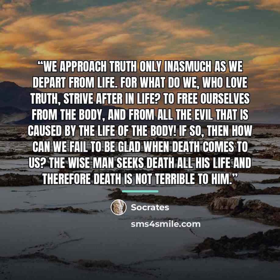 “We approach truth only inasmuch as we depart from life. For what do we, who love truth, strive after in life? To free ourselves from the body, and from all the evil that is caused by the life of the body! If so, then how can we fail to be glad when death comes to us? The wise man seeks death all…” quote by Socrates