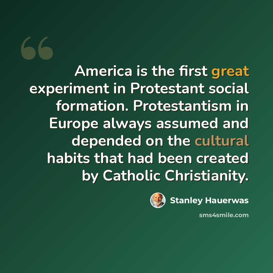 “America is the first great experiment in Protestant social formation. Protestantism in Europe always assumed and depended on the cultural habits that had been created by Catholic Christianity.” quote by Stanley Hauerwas