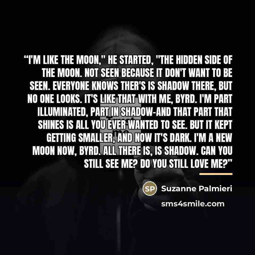 “I'm like the moon," he started, "the hidden side of the moon. Not seen because it don't want to be seen. Everyone knows ther's is shadow there, but no one looks. It's like that with me, Byrd. I'm part illuminated, part in shadow-and that part that shines is all you ever wanted to see. But it kept…” quote by Suzanne Palmieri