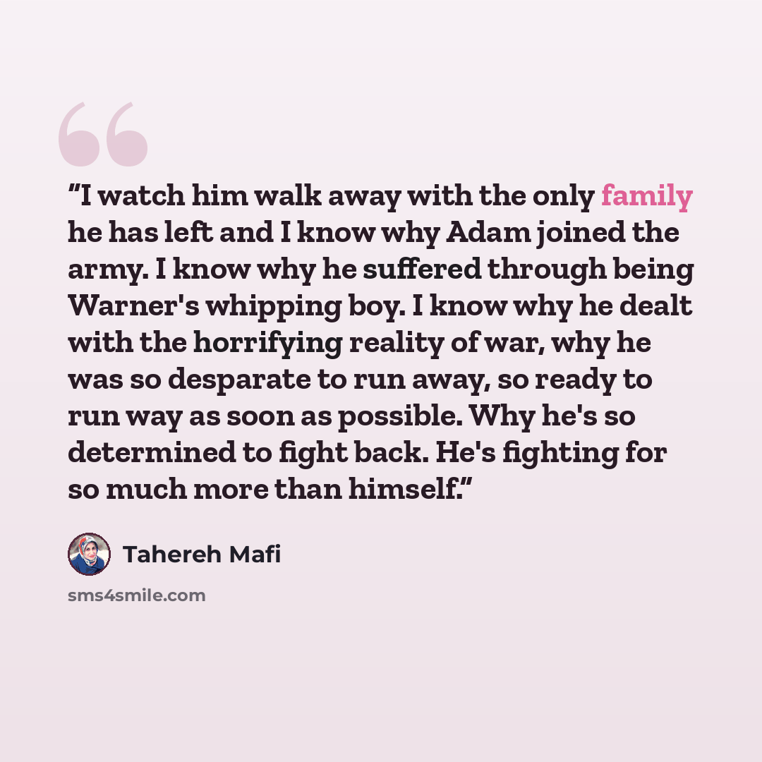 “I watch him walk away with the only family he has left and I know why Adam joined the army. I know why he suffered through being Warner's whipping boy. I know why he dealt with the horrifying reality of war, why he was so desparate to run away, so ready to run way as soon as possible. Why he's so…” quote by Tahereh Mafi