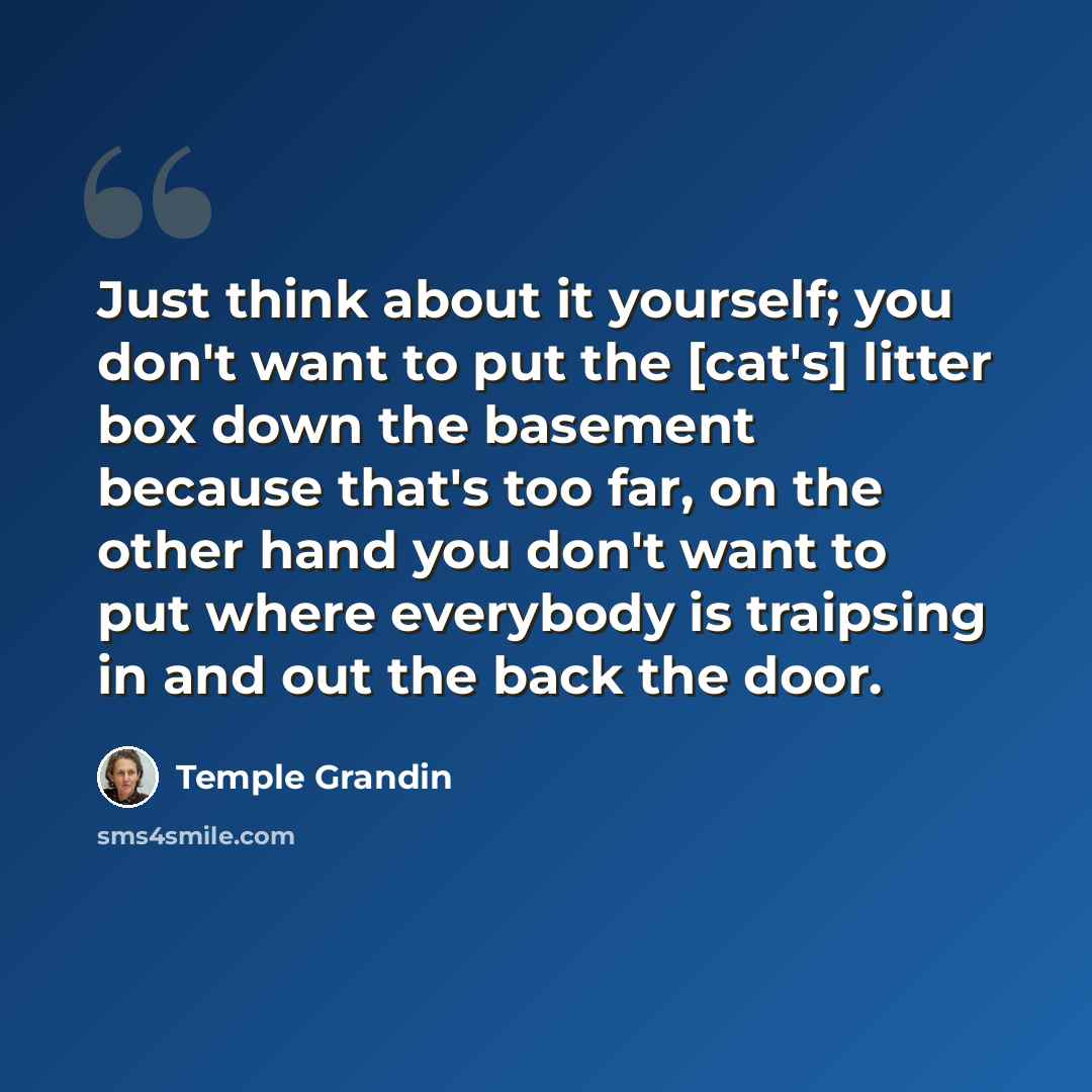 “Just think about it yourself; you don't want to put the [cat's] litter box down the basement because that's too far, on the other hand you don't want to put where everybody is traipsing in and out the back the door.” quote by Temple Grandin