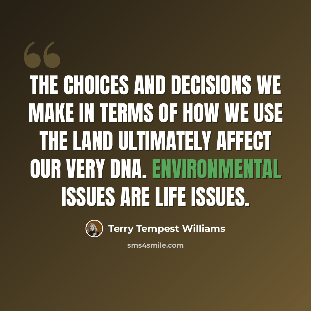 “The choices and decisions we make in terms of how we use the land ultimately affect our very DNA. Environmental issues are life issues.” quote by Terry Tempest Williams