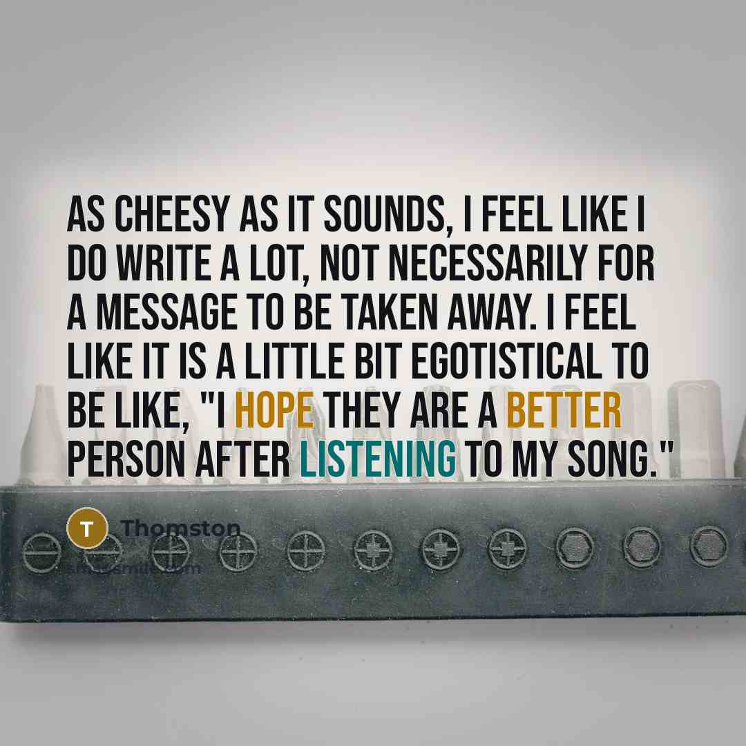 “As cheesy as it sounds, I feel like I do write a lot, not necessarily for a message to be taken away. I feel like it is a little bit egotistical to be like, "I hope they are a better person after listening to my song."” quote by Thomston