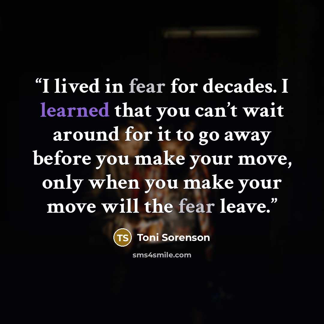 “I lived in fear for decades. I learned that you can’t wait around for it to go away before you make your move, only when you make your move will the fear leave.” quote by Toni Sorenson