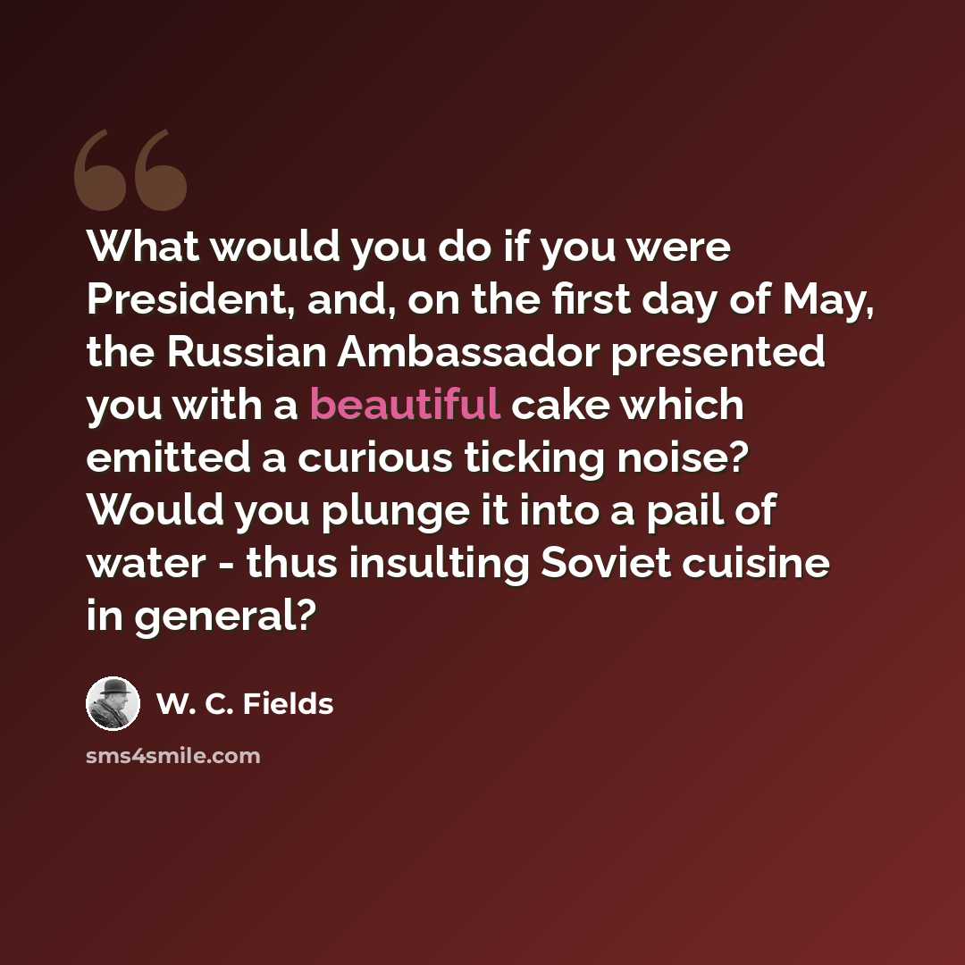 “What would you do if you were President, and, on the first day of May, the Russian Ambassador presented you with a beautiful cake which emitted a curious ticking noise? Would you plunge it into a pail of water - thus insulting Soviet cuisine in general?” quote by W. C. Fields