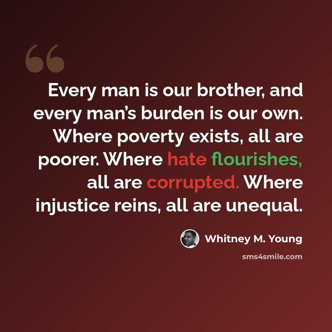 “Every man is our brother, and every man’s burden is our own. Where poverty exists, all are poorer. Where hate flourishes, all are corrupted. Where injustice reins, all are unequal.” quote by Whitney M. Young