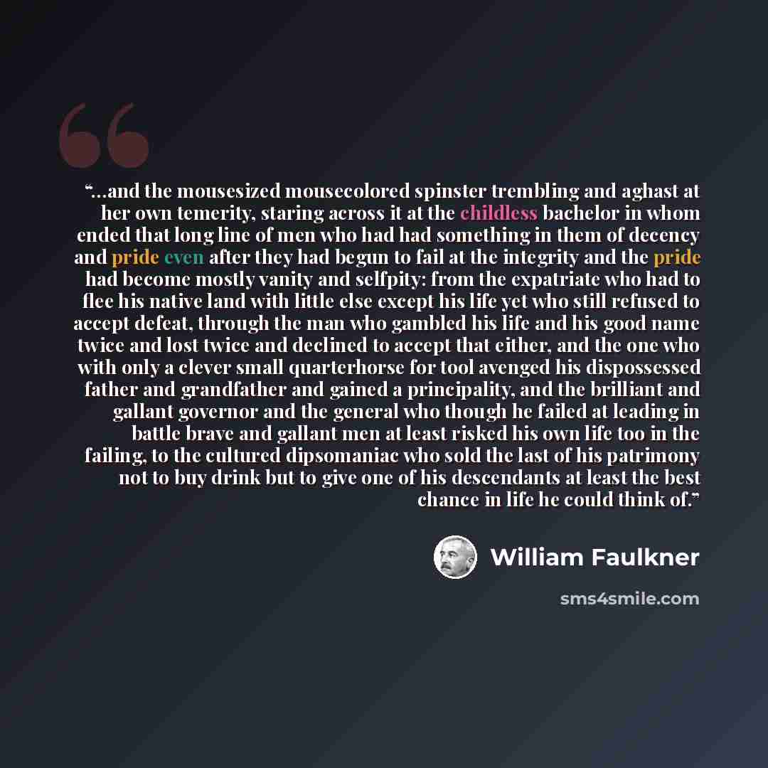 “…and the mousesized mousecolored spinster trembling and aghast at her own temerity, staring across it at the childless bachelor in whom ended that long line of men who had had something in them of decency and pride even after they had begun to fail at the integrity and the pride had become mostly…” quote by William Faulkner