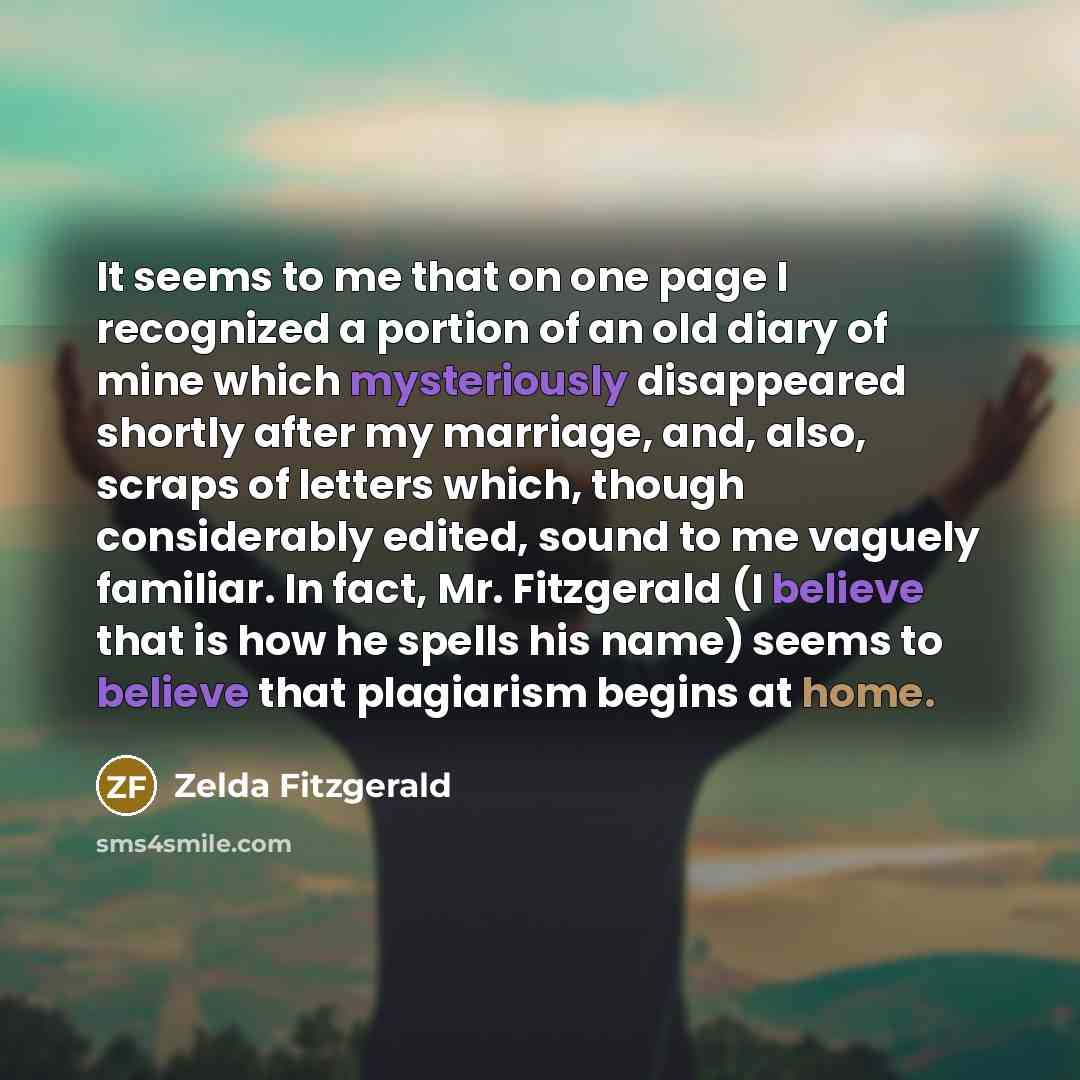 “It seems to me that on one page I recognized a portion of an old diary of mine which mysteriously disappeared shortly after my marriage, and, also, scraps of letters which, though considerably edited, sound to me vaguely familiar. In fact, Mr. Fitzgerald (I believe that is how he spells his name)…” quote by Zelda Fitzgerald