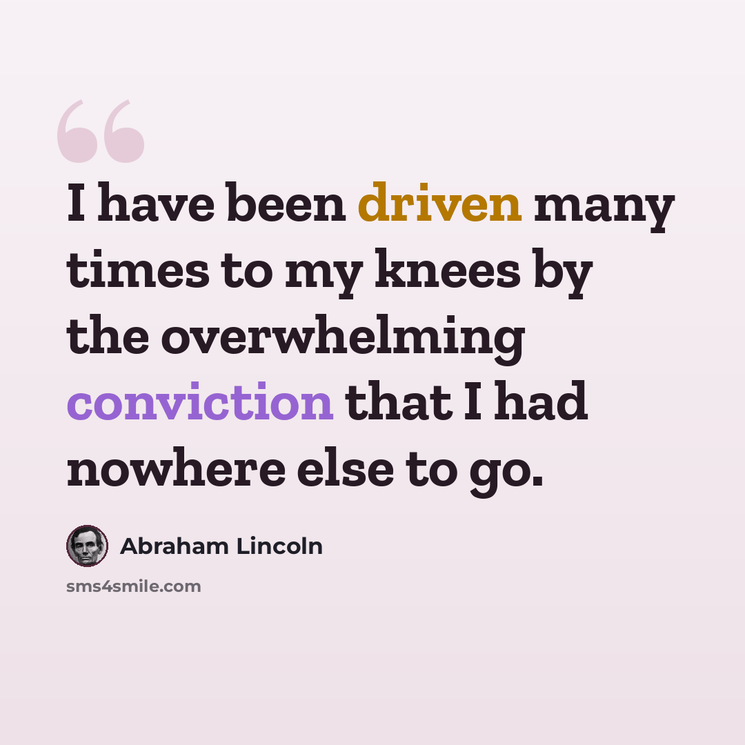 “I have been driven many times to my knees by the overwhelming conviction that I had nowhere else to go.” quote by Abraham Lincoln