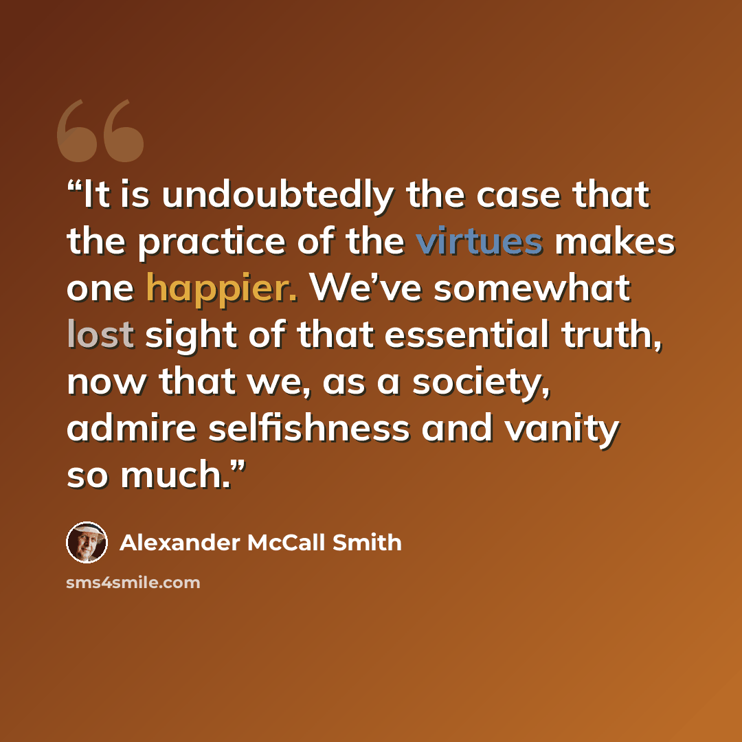 “It is undoubtedly the case that the practice of the virtues makes one happier. We’ve somewhat lost sight of that essential truth, now that we, as a society, admire selfishness and vanity so much.” quote by Alexander McCall Smith