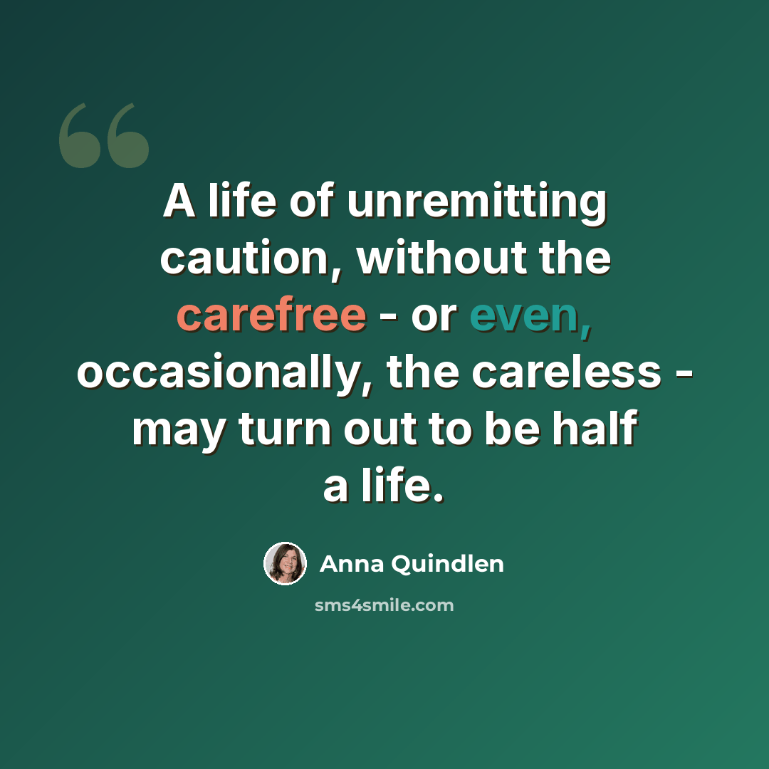 “A life of unremitting caution, without the carefree - or even, occasionally, the careless - may turn out to be half a life.” quote by Anna Quindlen
