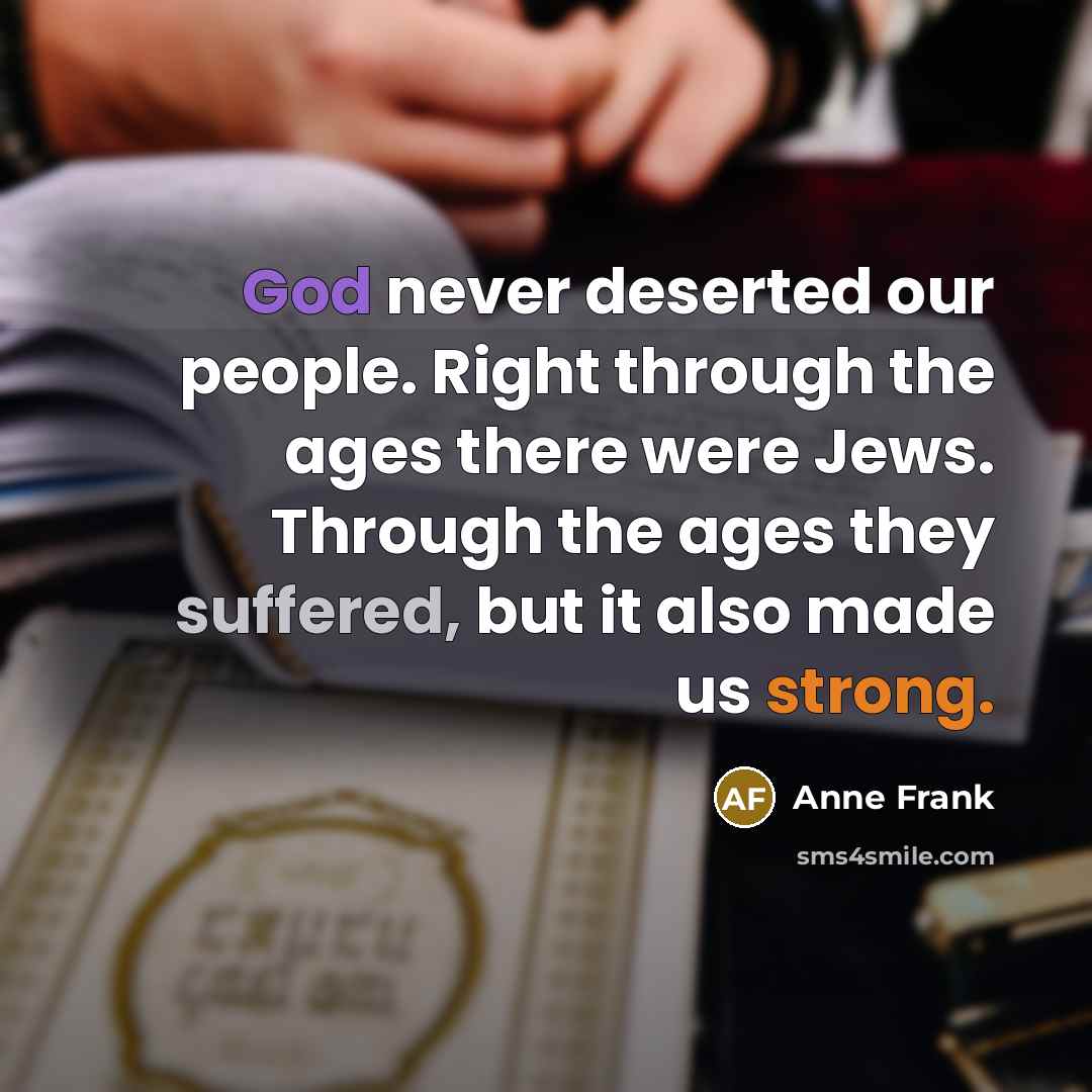 “God never deserted our people. Right through the ages there were Jews. Through the ages they suffered, but it also made us strong.” quote by Anne Frank