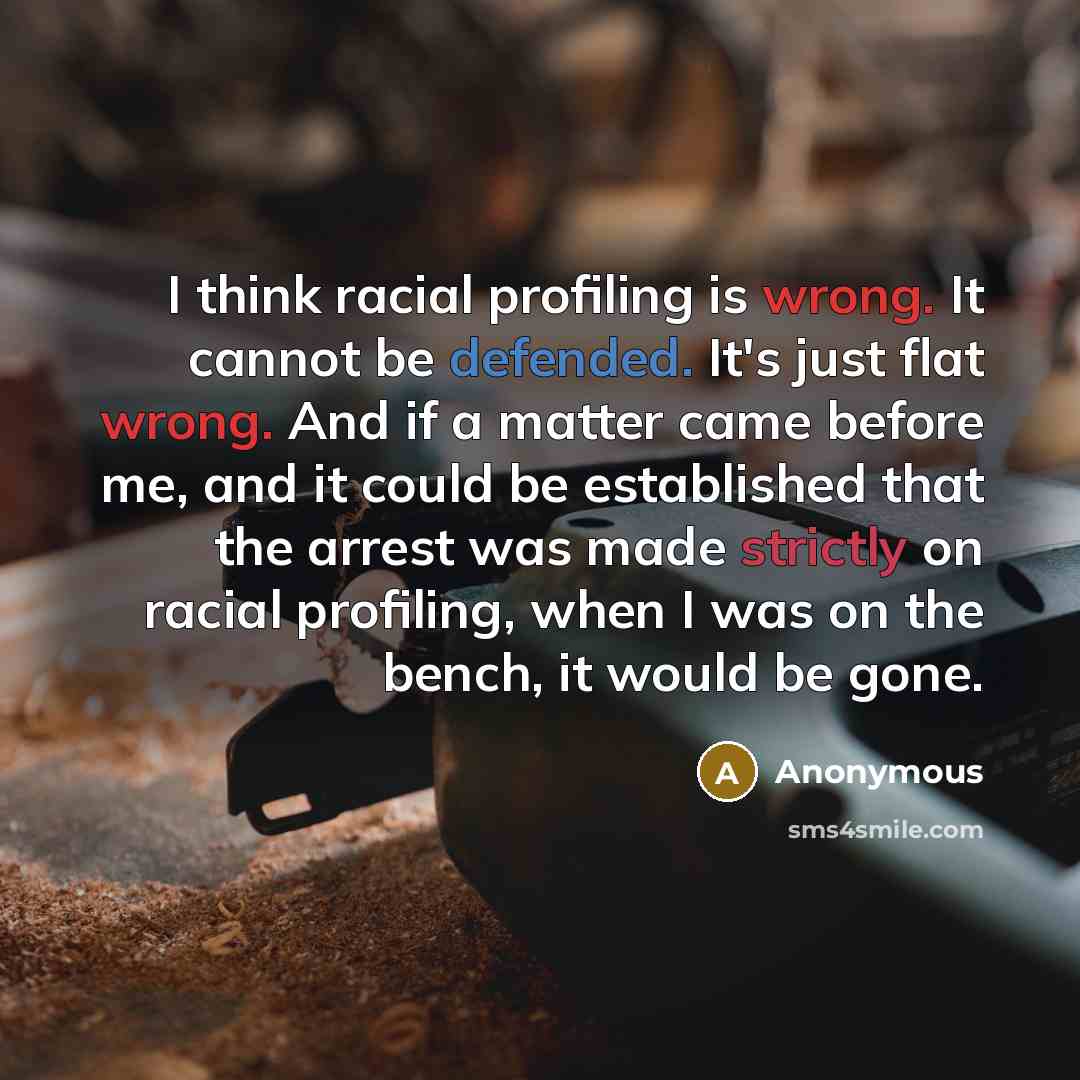 “I think racial profiling is wrong. It cannot be defended. It's just flat wrong. And if a matter came before me, and it could be established that the arrest was made strictly on racial profiling, when I was on the bench, it would be gone.” quote by Anonymous