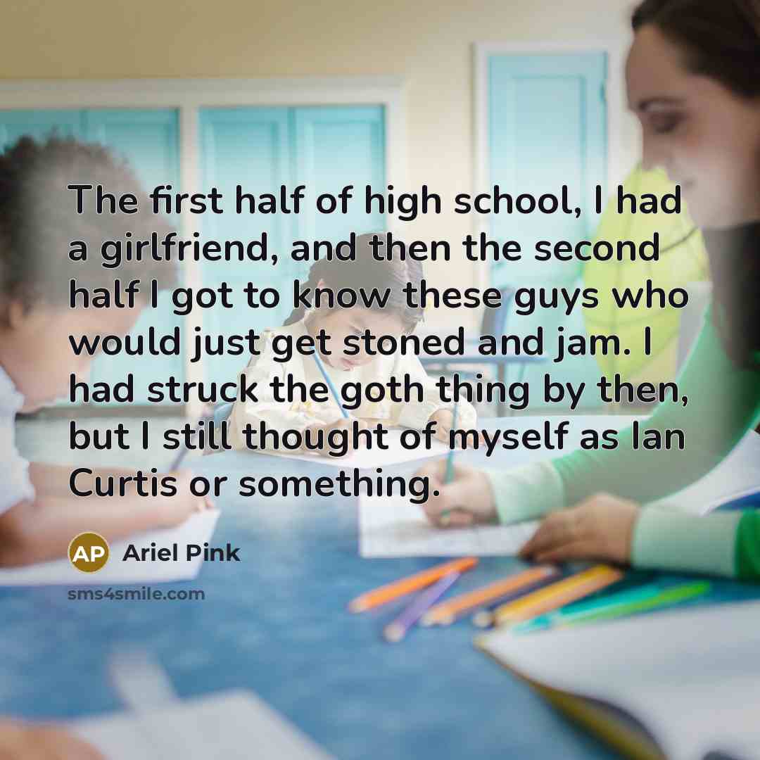 “The first half of high school, I had a girlfriend, and then the second half I got to know these guys who would just get stoned and jam. I had struck the goth thing by then, but I still thought of myself as Ian Curtis or something.” quote by Ariel Pink