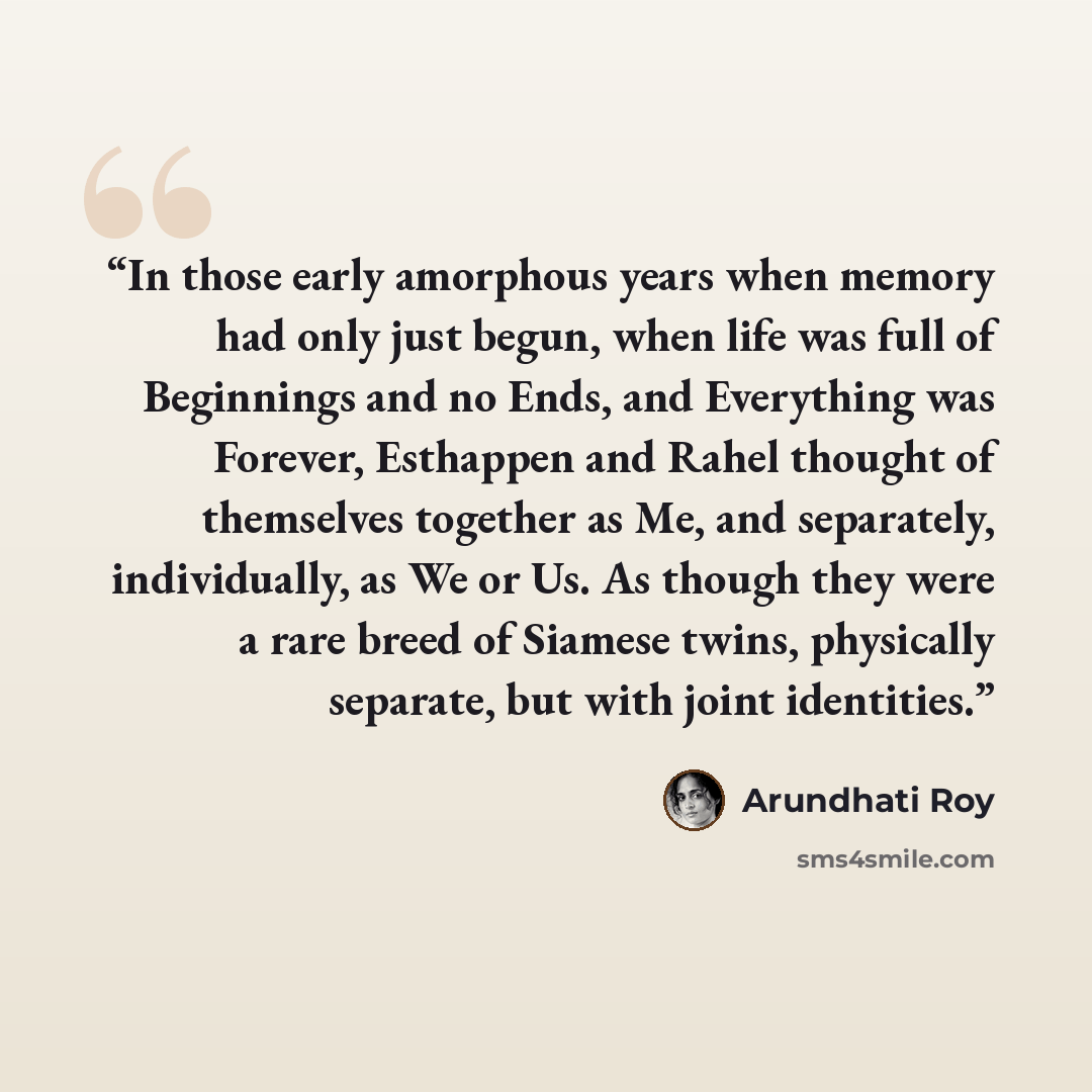 “In those early amorphous years when memory had only just begun, when life was full of Beginnings and no Ends, and Everything was Forever, Esthappen and Rahel thought of themselves together as Me, and separately, individually, as We or Us. As though they were a rare breed of Siamese twins…” quote by Arundhati Roy