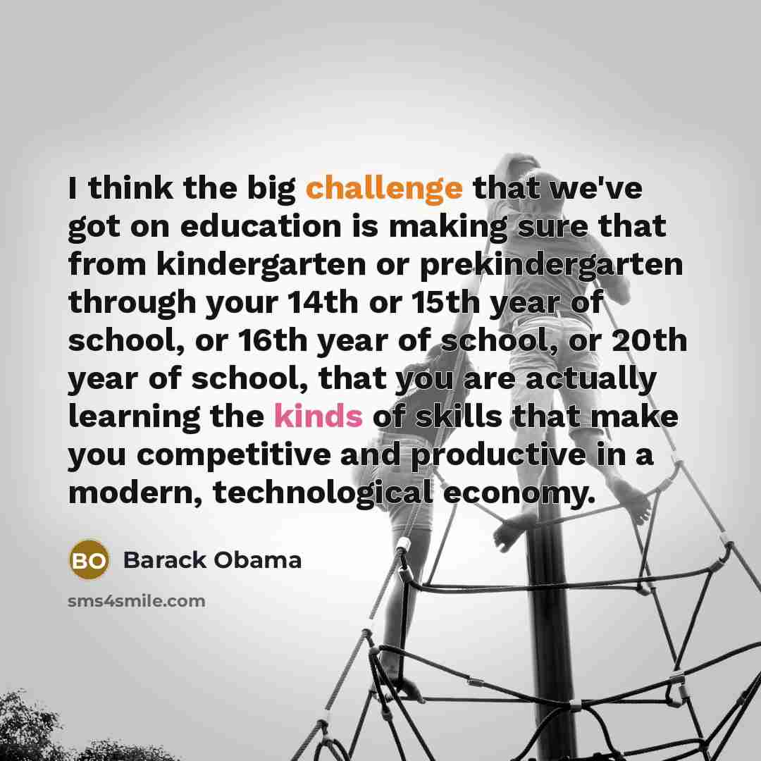 “I think the big challenge that we've got on education is making sure that from kindergarten or prekindergarten through your 14th or 15th year of school, or 16th year of school, or 20th year of school, that you are actually learning the kinds of skills that make you competitive and productive in a…” quote by Barack Obama