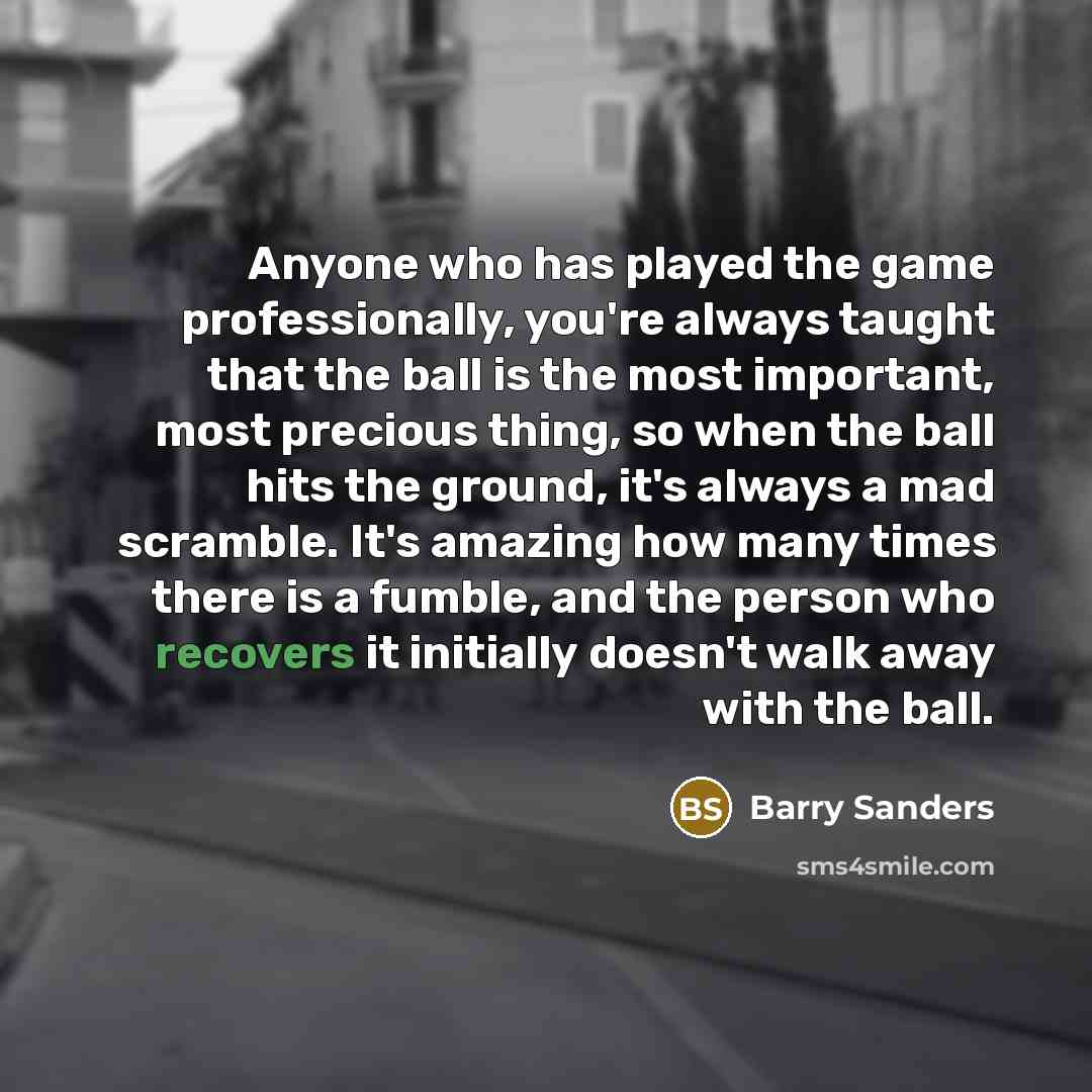 “Anyone who has played the game professionally, you're always taught that the ball is the most important, most precious thing, so when the ball hits the ground, it's always a mad scramble. It's amazing how many times there is a fumble, and the person who recovers it initially doesn't walk away with…” quote by Barry Sanders