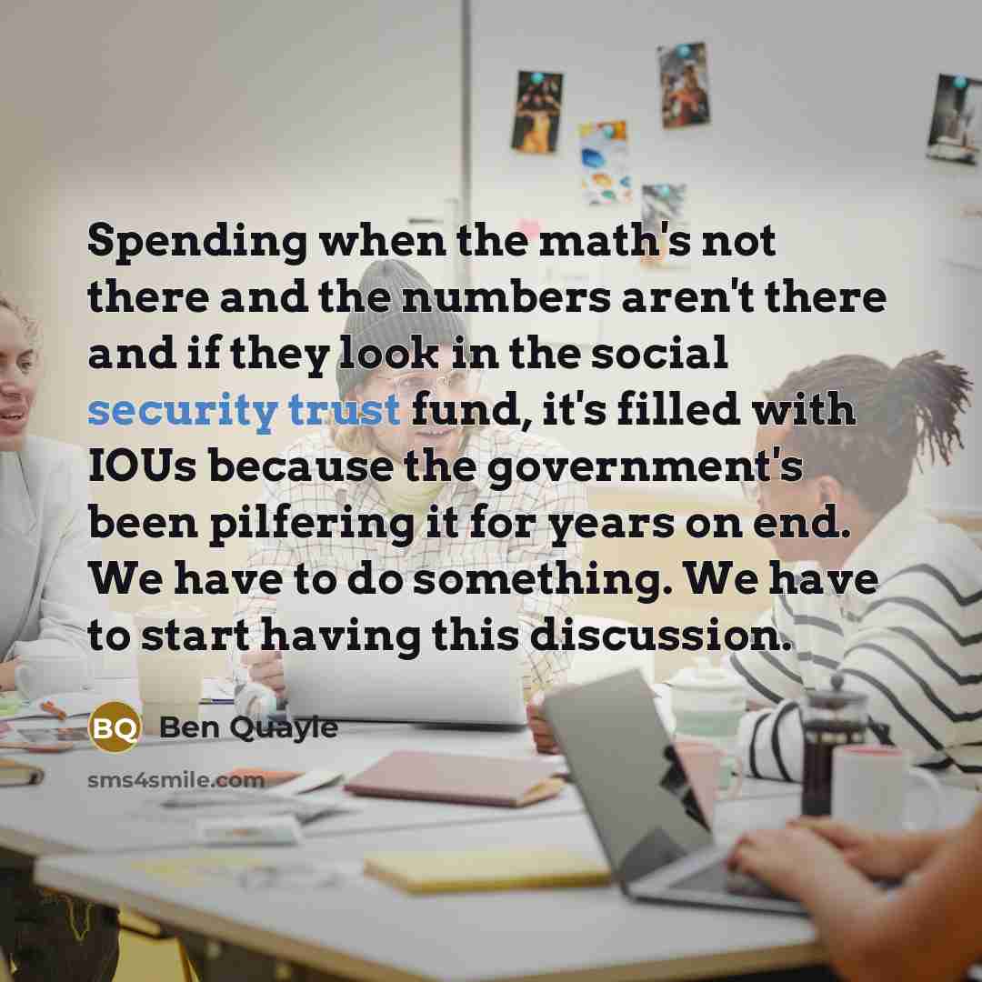 “Spending when the math's not there and the numbers aren't there and if they look in the social security trust fund, it's filled with IOUs because the government's been pilfering it for years on end. We have to do something. We have to start having this discussion.” quote by Ben Quayle