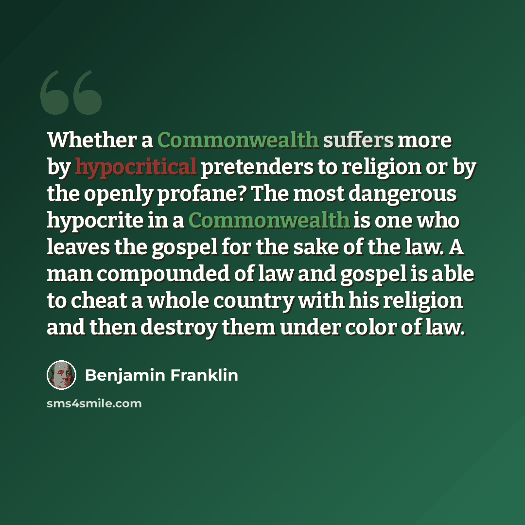 “Whether a Commonwealth suffers more by hypocritical pretenders to religion or by the openly profane? The most dangerous hypocrite in a Commonwealth is one who leaves the gospel for the sake of the law. A man compounded of law and gospel is able to cheat a whole country with his religion and then…” quote by Benjamin Franklin