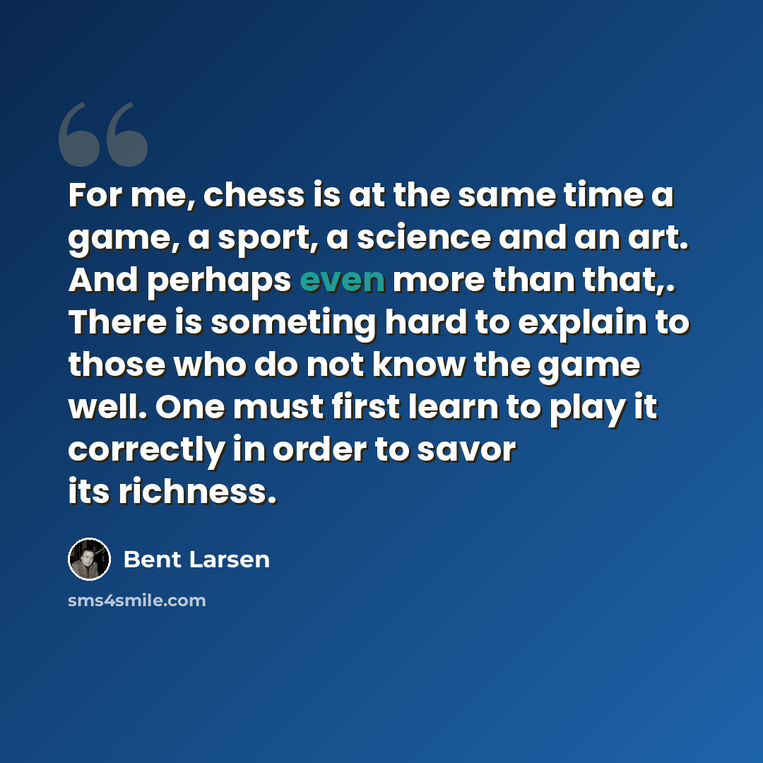 “For me, chess is at the same time a game, a sport, a science and an art. And perhaps even more than that,. There is someting hard to explain to those who do not know the game well. One must first learn to play it correctly in order to savor its richness.” quote by Bent Larsen