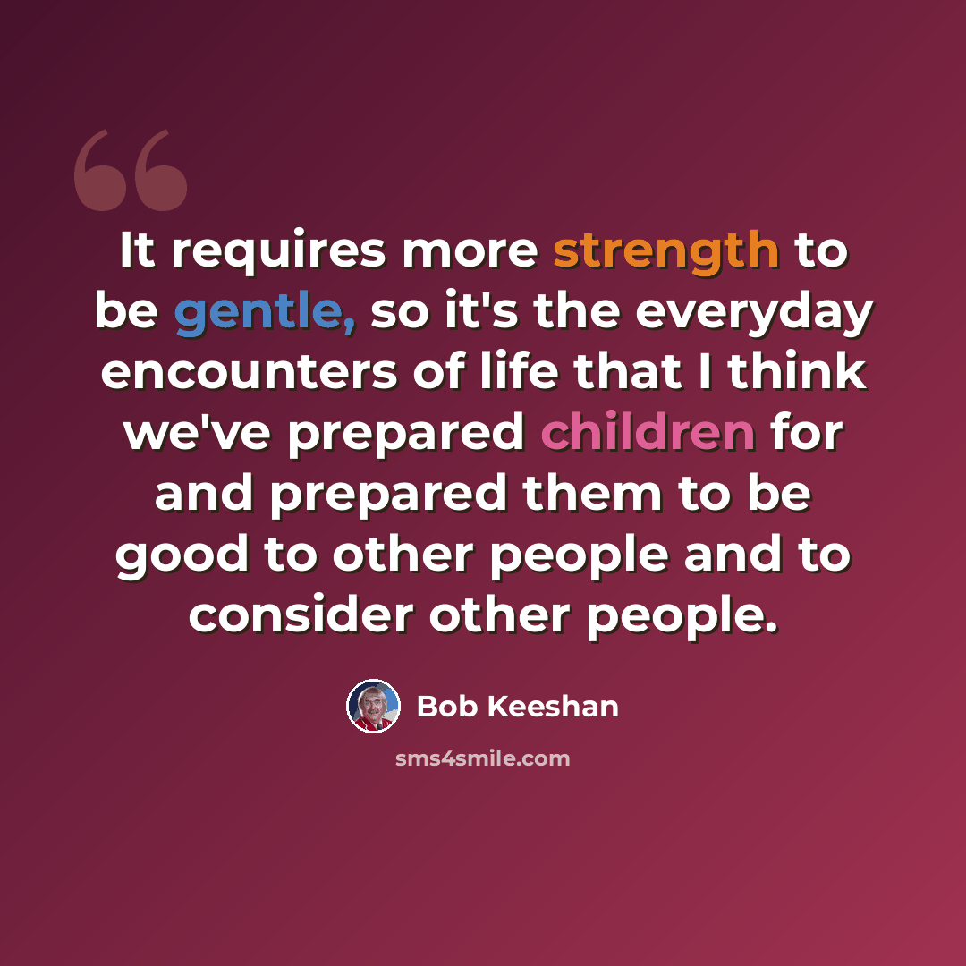 “It requires more strength to be gentle, so it's the everyday encounters of life that I think we've prepared children for and prepared them to be good to other people and to consider other people.” quote by Bob Keeshan