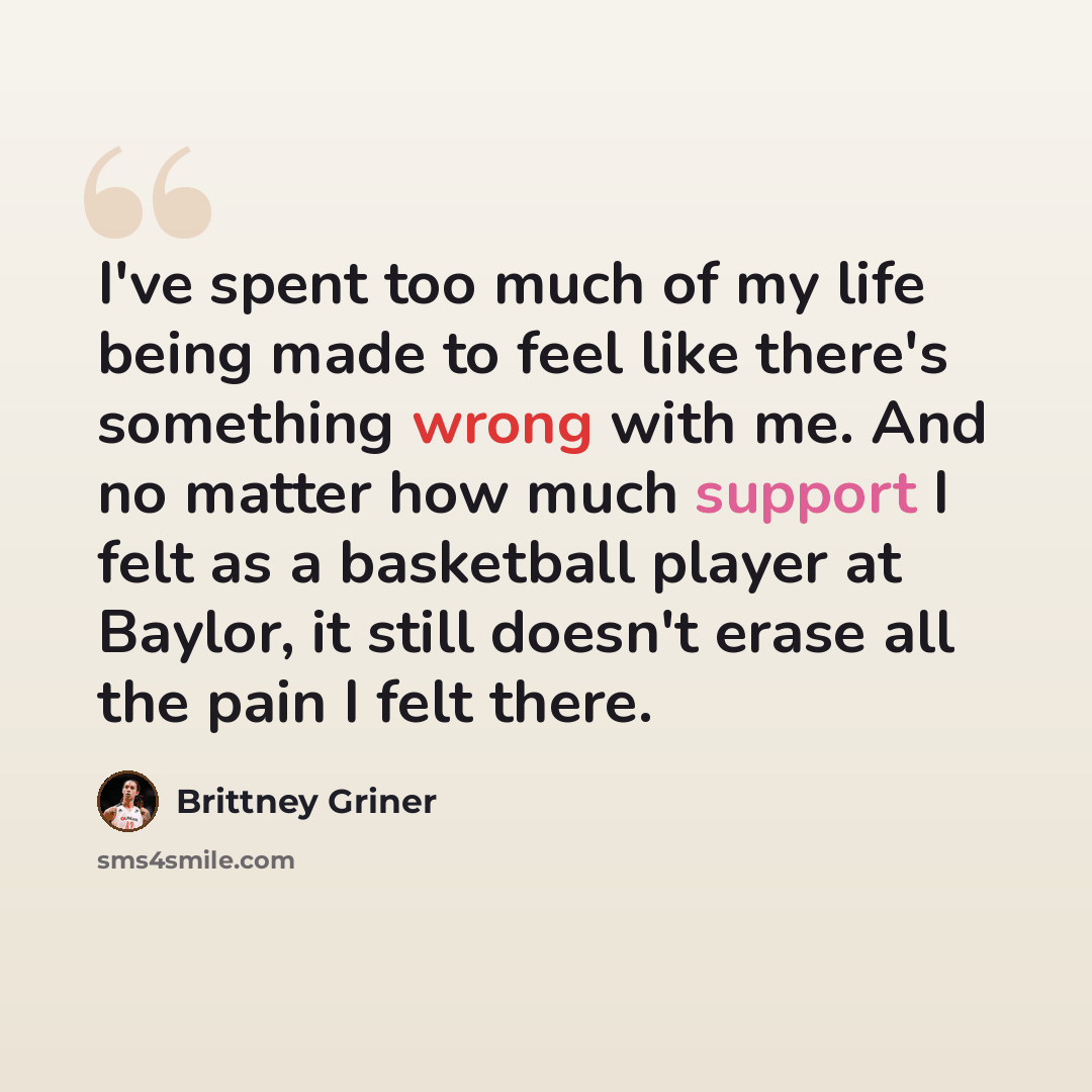 “I've spent too much of my life being made to feel like there's something wrong with me. And no matter how much support I felt as a basketball player at Baylor, it still doesn't erase all the pain I felt there.” quote by Brittney Griner