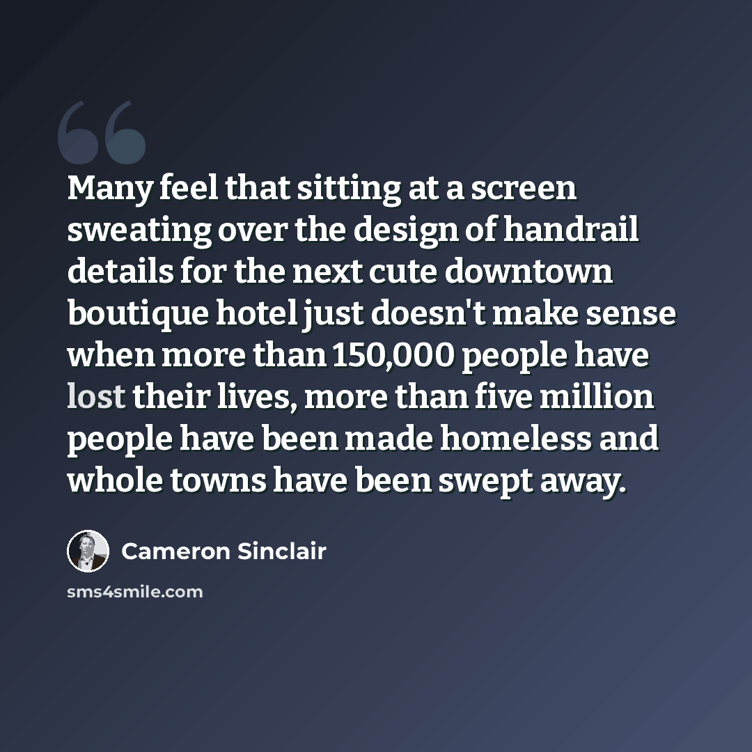 “Many feel that sitting at a screen sweating over the design of handrail details for the next cute downtown boutique hotel just doesn't make sense when more than 150,000 people have lost their lives, more than five million people have been made homeless and whole towns have been swept away.” quote by Cameron Sinclair