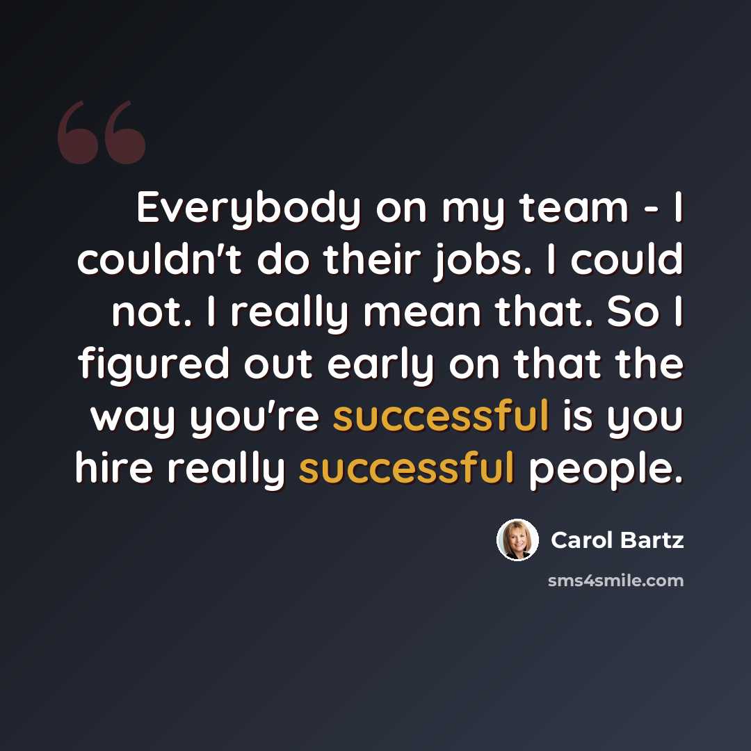 “Everybody on my team - I couldn't do their jobs. I could not. I really mean that. So I figured out early on that the way you're successful is you hire really successful people.” quote by Carol Bartz