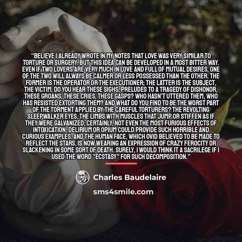 “believe I already wrote in my notes that love was very similar to torture or surgery. But this idea can be developed in a most bitter way. Even if two lovers are very much in love and full of mutual desires, one of the two will always be calmer or less possessed than the other. The former is the…” quote by Charles Baudelaire