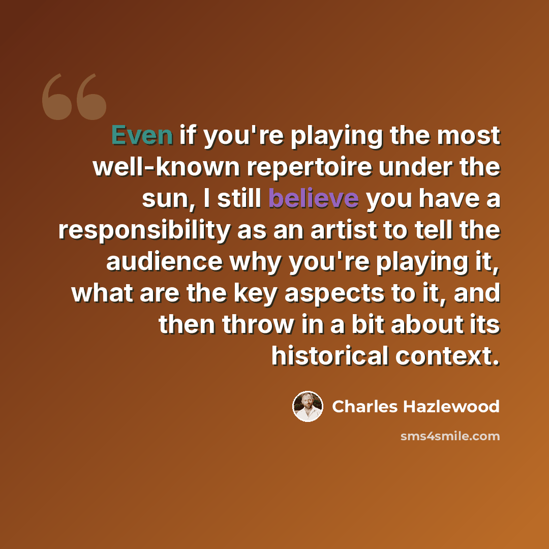 “Even if you're playing the most well-known repertoire under the sun, I still believe you have a responsibility as an artist to tell the audience why you're playing it, what are the key aspects to it, and then throw in a bit about its historical context.” quote by Charles Hazlewood