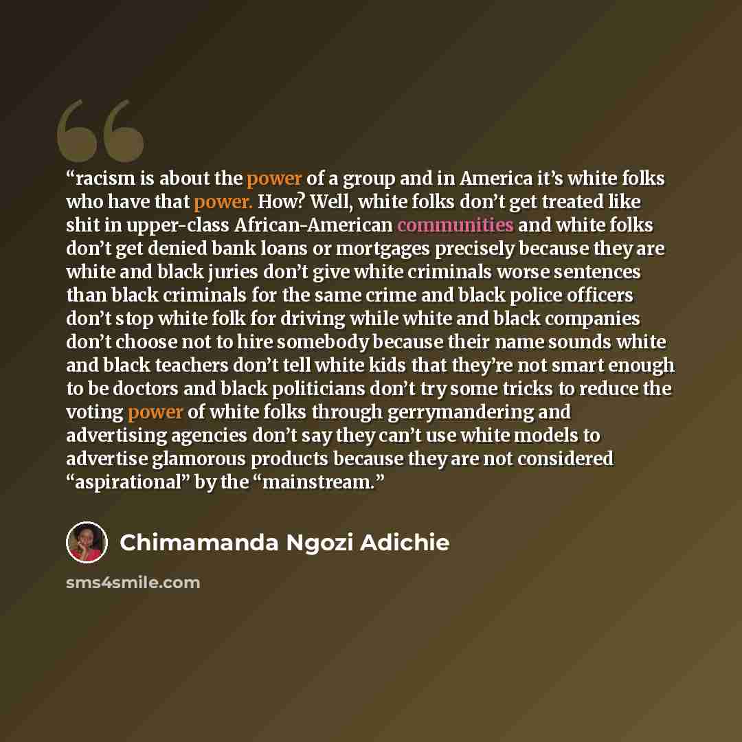 “racism is about the power of a group and in America it’s white folks who have that power. How? Well, white folks don’t get treated like shit in upper-class African-American communities and white folks don’t get denied bank loans or mortgages precisely because they are white and black juries don’t…” quote by Chimamanda Ngozi Adichie