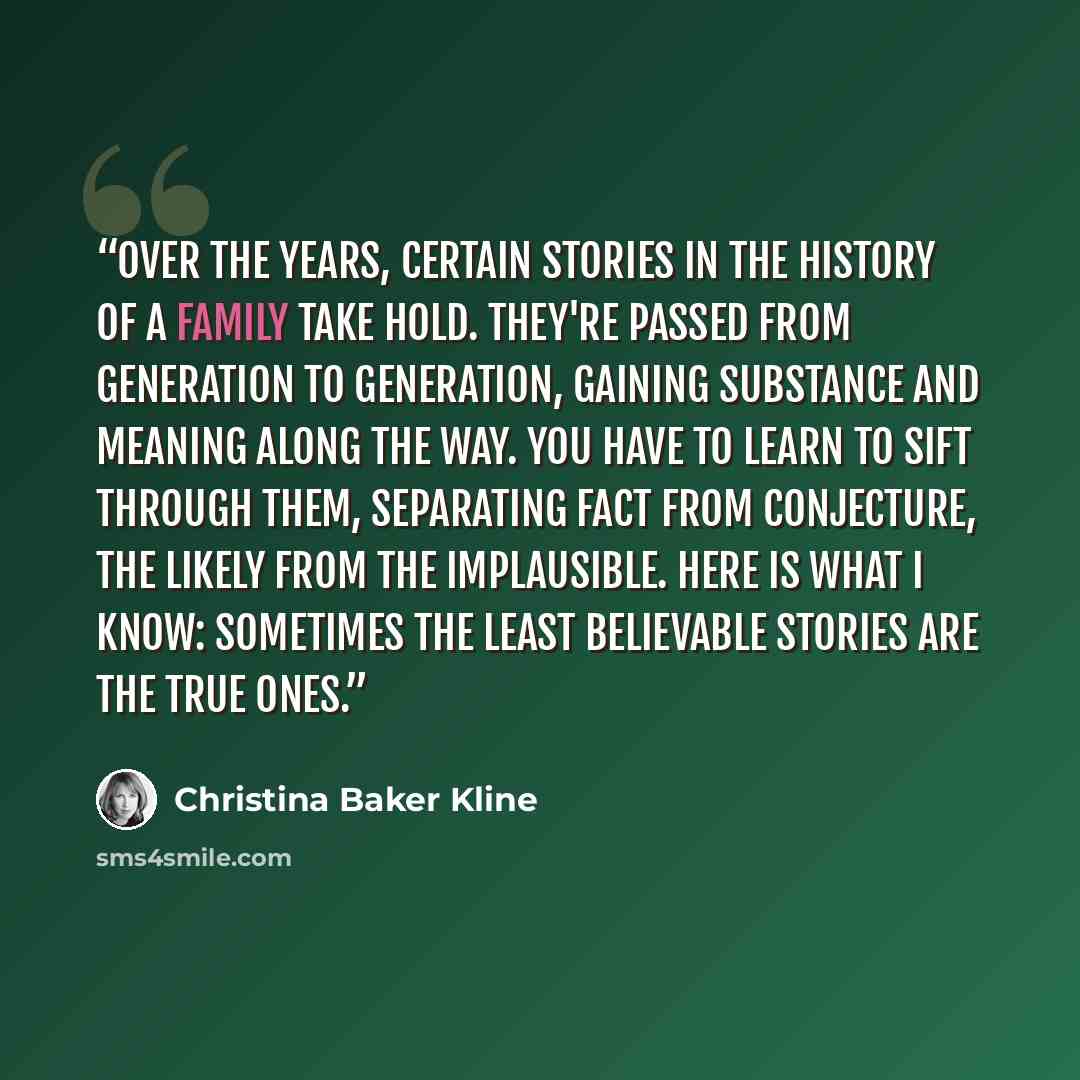 “Over the years, certain stories in the history of a family take hold. They're passed from generation to generation, gaining substance and meaning along the way. You have to learn to sift through them, separating fact from conjecture, the likely from the implausible. Here is what I know: Sometimes…” quote by Christina Baker Kline