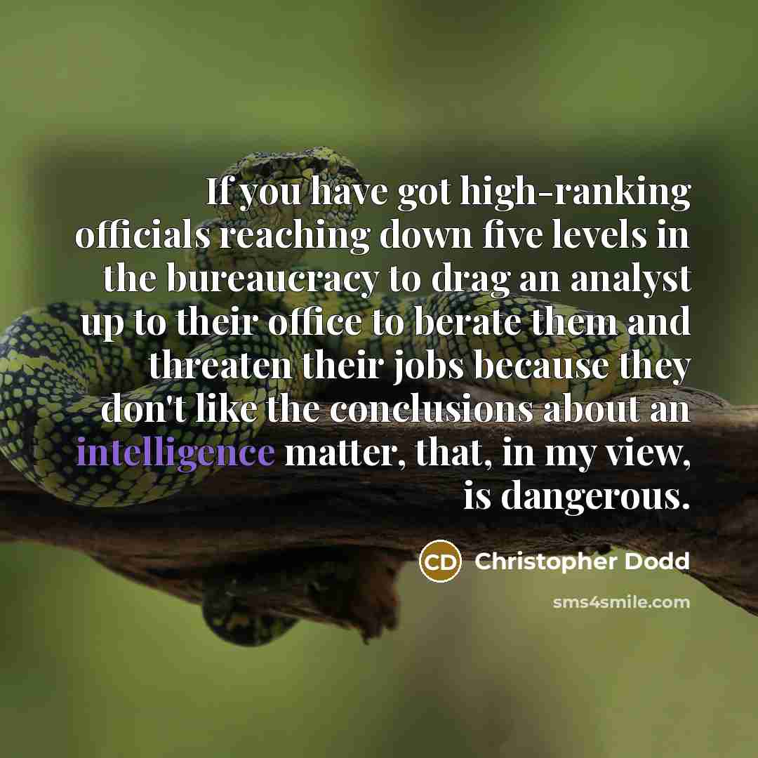 “If you have got high-ranking officials reaching down five levels in the bureaucracy to drag an analyst up to their office to berate them and threaten their jobs because they don't like the conclusions about an intelligence matter, that, in my view, is dangerous.” quote by Christopher Dodd